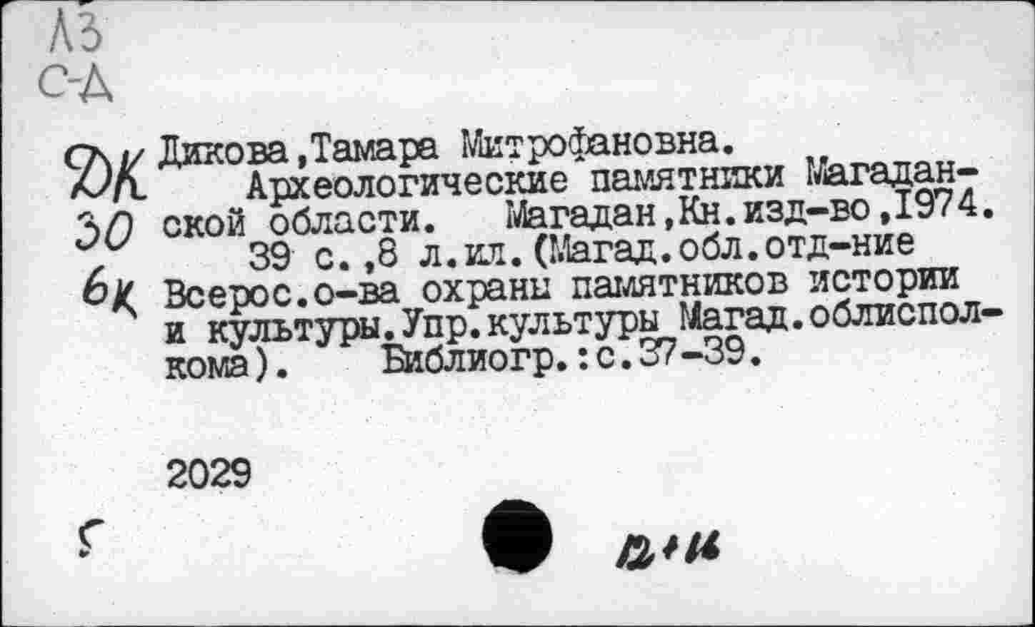 ﻿'iO
Дикова Дамара Митрофановна.
Археологические памятники магаданской области.	Магадан, Кн. изд-во ,1974
39 с. ,8 л.ил.(Магад.обл.отд-ние Всерос.о-ва охрани памятников истории и культуры.Упр.культуры Магад.облиспол кома). Библиогр.: с. 37-39.
2029
